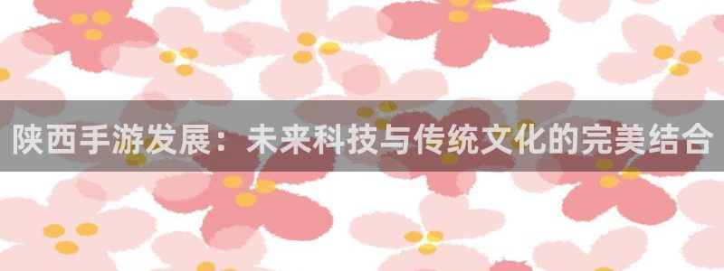 恩佐娱乐平台正规吗可靠吗：陕西手游发展：未来科技与传统文化的